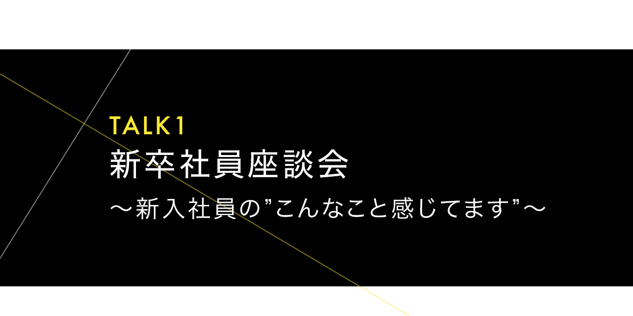 TALK1 新卒社員座談会 ～新入社員の”こんなこと感じてます”～