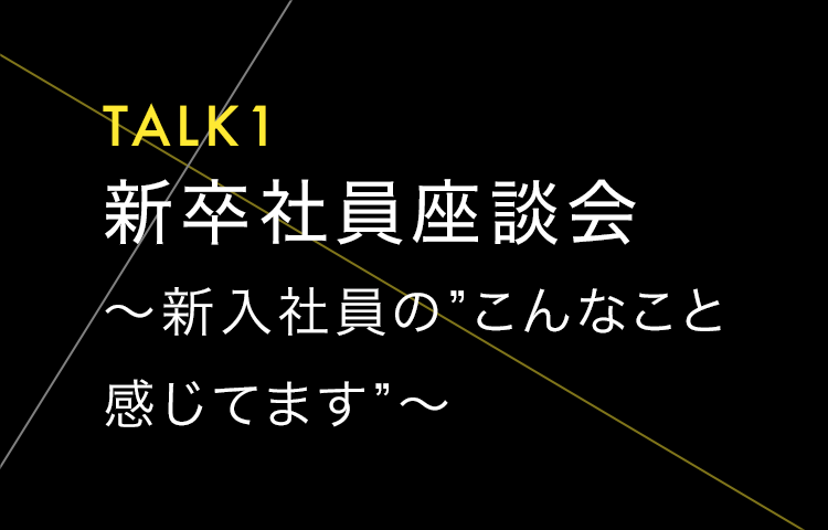 TALK1 新卒社員座談会 ～新入社員の”こんなこと感じてます”～